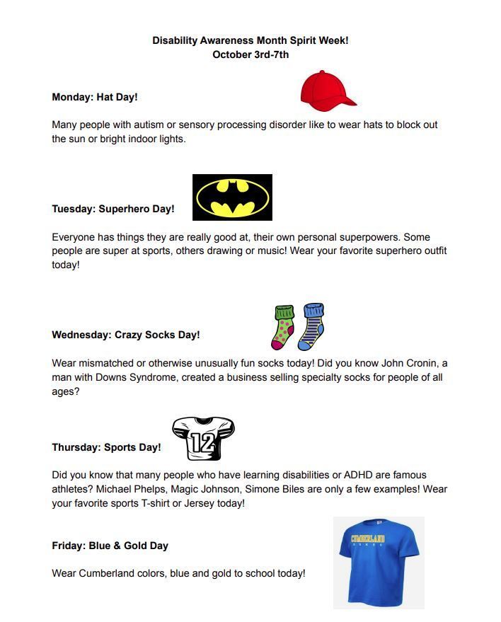 Disability Awareness Month Spirit Week! October 3rd-7th. Monday: Hat Day!  Many people with autism or sensory processing disorder like to wear hats to block out the sun or bright indoor lights.  Tuesday: Superhero Day!   Everyone has things they are really good at, their own personal superpowers. Some people are super at sports, others drawing or music! Wear your favorite superhero outfit today!     Wednesday: Crazy Socks Day!  Wear mismatched or otherwise unusually fun socks today! Did you know John Cronin, a man with Downs Syndrome, created a business selling specialty socks for people of all ages?     Thursday: Sports Day!  Did you know that many people who have learning disabilities or ADHD are famous athletes? Michael Phelps, Magic Johnson, Simone Biles are only a few examples! Wear your favorite sports T-shirt or Jersey today!   Friday: Blue & Gold Day  Wear Cumberland colors, blue and gold to school today!